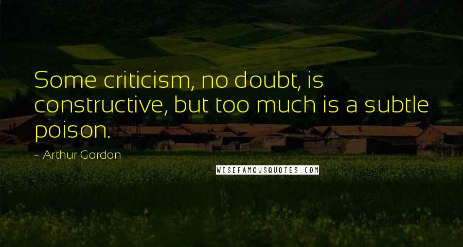 Arthur Gordon Quotes: Some criticism, no doubt, is constructive, but too much is a subtle poison.