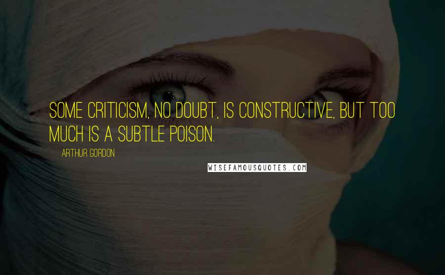 Arthur Gordon Quotes: Some criticism, no doubt, is constructive, but too much is a subtle poison.