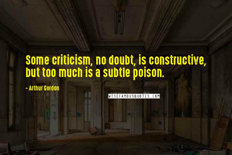 Arthur Gordon Quotes: Some criticism, no doubt, is constructive, but too much is a subtle poison.
