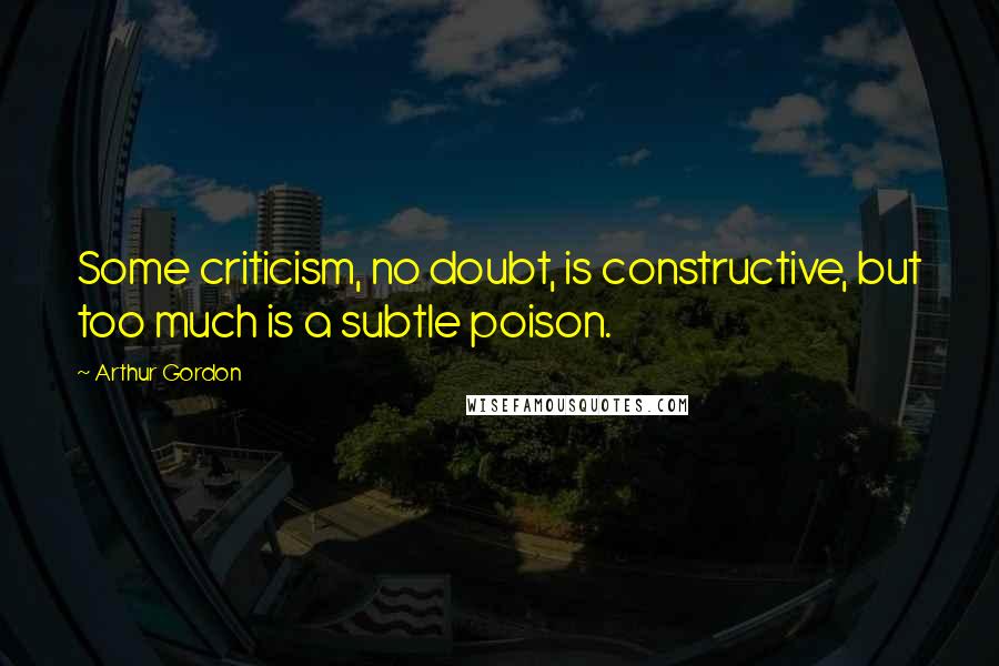 Arthur Gordon Quotes: Some criticism, no doubt, is constructive, but too much is a subtle poison.