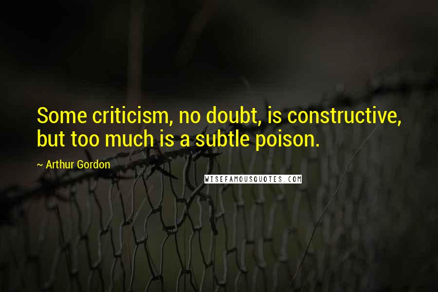 Arthur Gordon Quotes: Some criticism, no doubt, is constructive, but too much is a subtle poison.