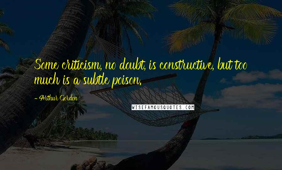 Arthur Gordon Quotes: Some criticism, no doubt, is constructive, but too much is a subtle poison.