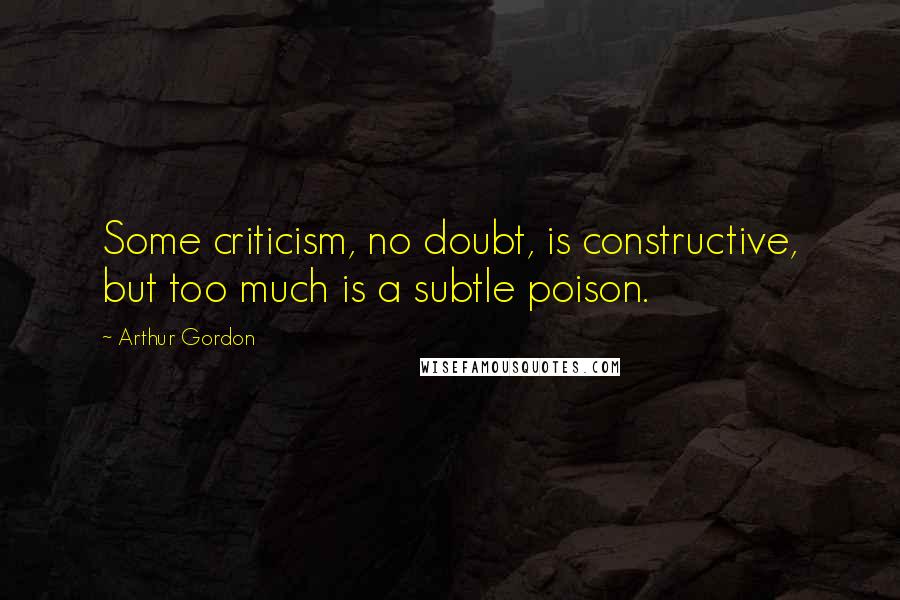 Arthur Gordon Quotes: Some criticism, no doubt, is constructive, but too much is a subtle poison.