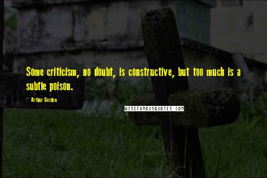 Arthur Gordon Quotes: Some criticism, no doubt, is constructive, but too much is a subtle poison.