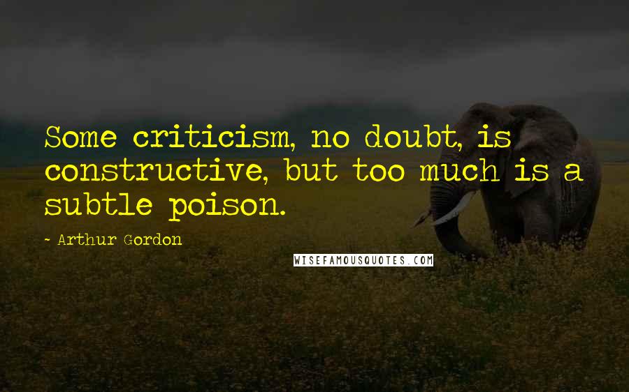 Arthur Gordon Quotes: Some criticism, no doubt, is constructive, but too much is a subtle poison.