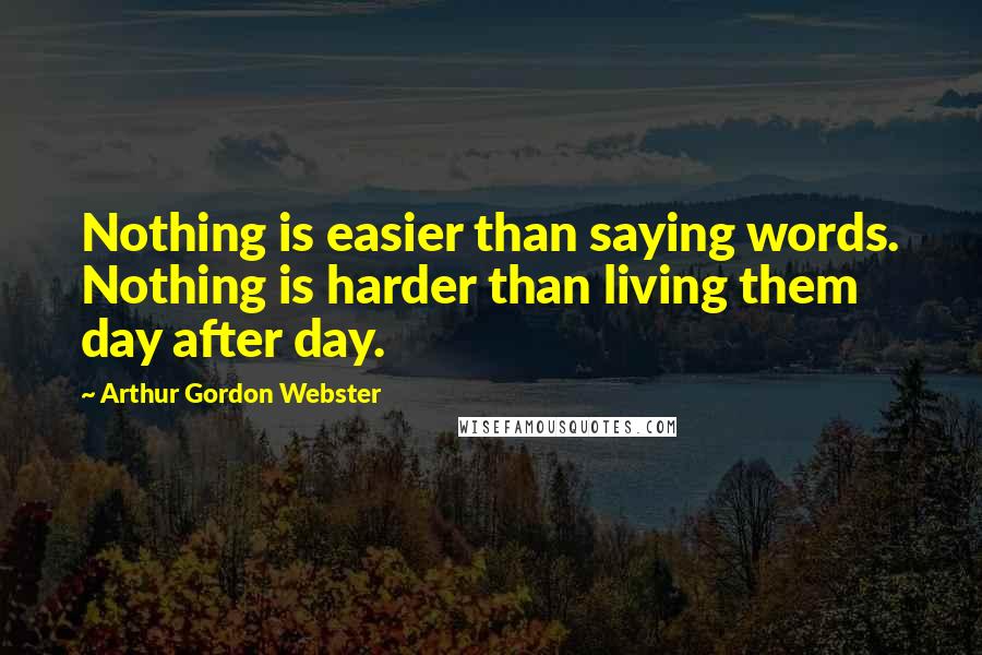 Arthur Gordon Webster Quotes: Nothing is easier than saying words. Nothing is harder than living them day after day.