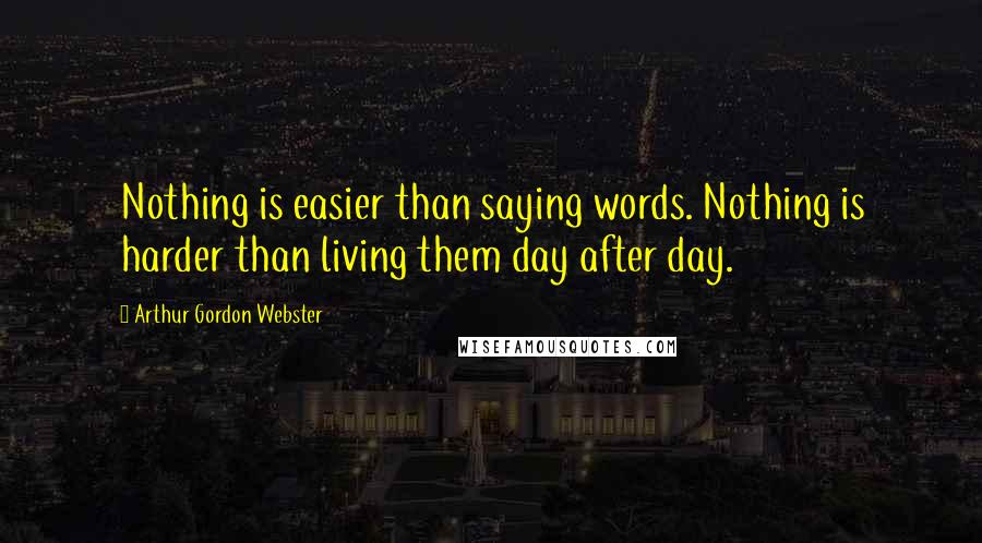 Arthur Gordon Webster Quotes: Nothing is easier than saying words. Nothing is harder than living them day after day.