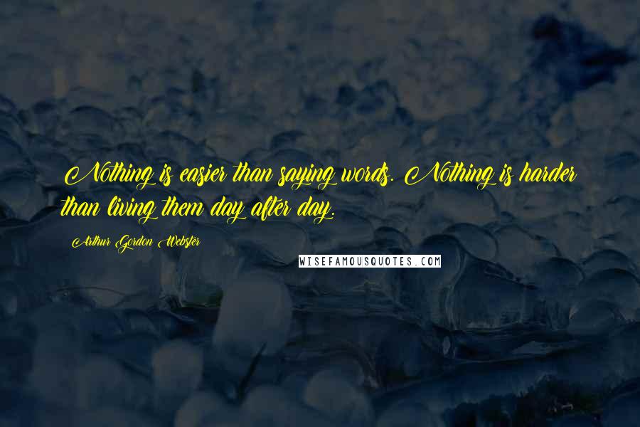 Arthur Gordon Webster Quotes: Nothing is easier than saying words. Nothing is harder than living them day after day.