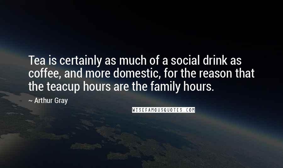Arthur Gray Quotes: Tea is certainly as much of a social drink as coffee, and more domestic, for the reason that the teacup hours are the family hours.