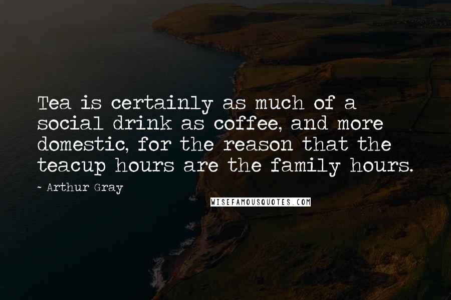 Arthur Gray Quotes: Tea is certainly as much of a social drink as coffee, and more domestic, for the reason that the teacup hours are the family hours.
