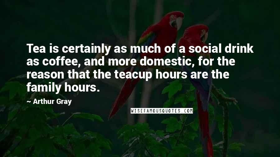 Arthur Gray Quotes: Tea is certainly as much of a social drink as coffee, and more domestic, for the reason that the teacup hours are the family hours.