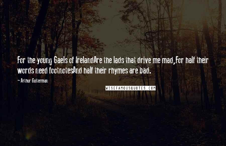 Arthur Guiterman Quotes: For the young Gaels of IrelandAre the lads that drive me mad,For half their words need footnotesAnd half their rhymes are bad.