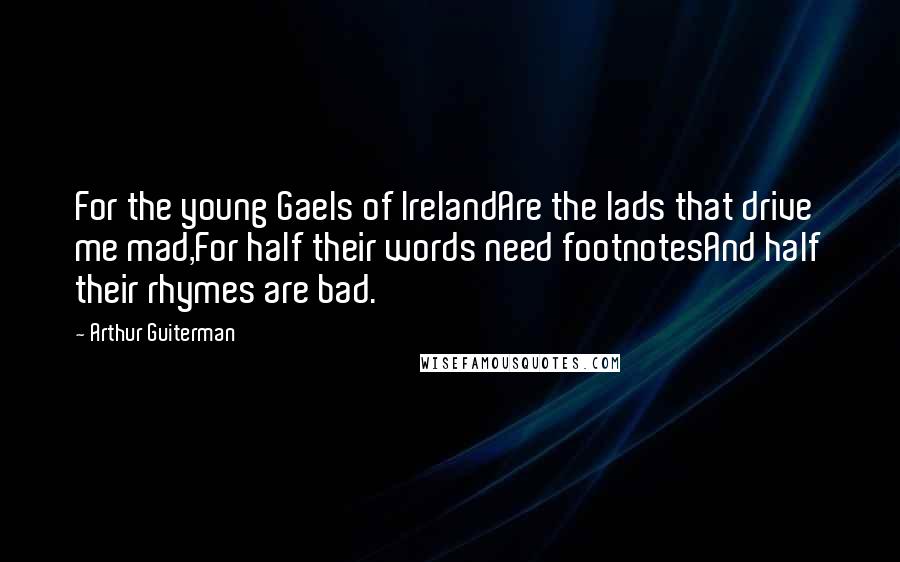 Arthur Guiterman Quotes: For the young Gaels of IrelandAre the lads that drive me mad,For half their words need footnotesAnd half their rhymes are bad.