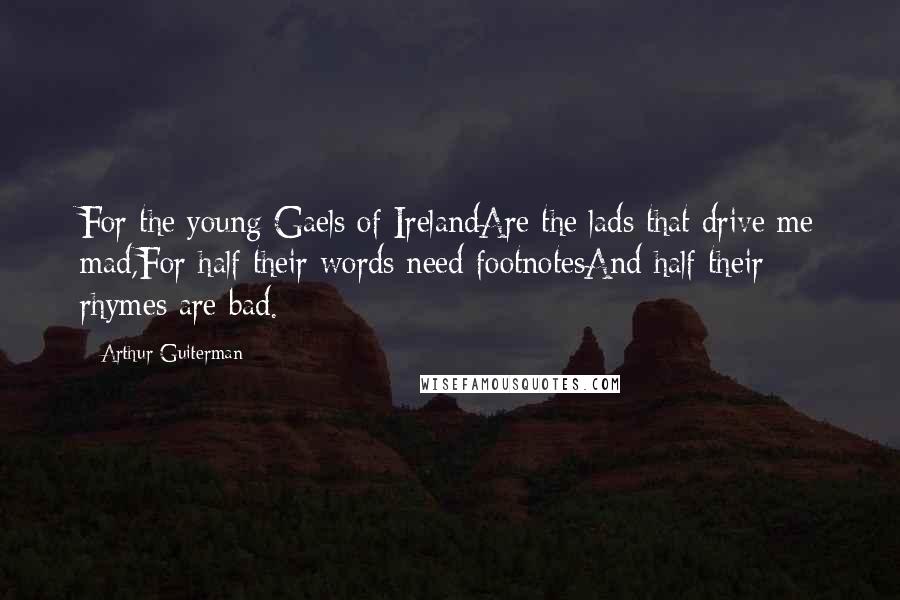 Arthur Guiterman Quotes: For the young Gaels of IrelandAre the lads that drive me mad,For half their words need footnotesAnd half their rhymes are bad.