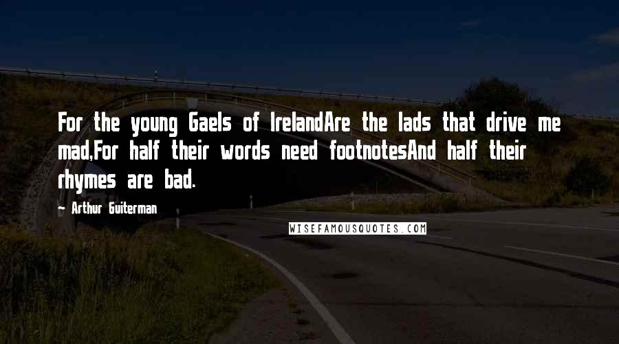 Arthur Guiterman Quotes: For the young Gaels of IrelandAre the lads that drive me mad,For half their words need footnotesAnd half their rhymes are bad.