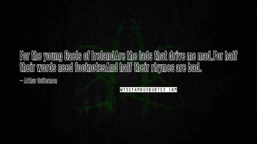 Arthur Guiterman Quotes: For the young Gaels of IrelandAre the lads that drive me mad,For half their words need footnotesAnd half their rhymes are bad.