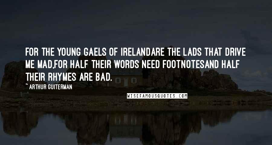 Arthur Guiterman Quotes: For the young Gaels of IrelandAre the lads that drive me mad,For half their words need footnotesAnd half their rhymes are bad.