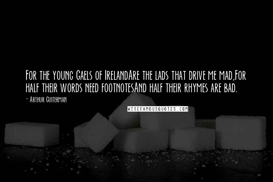 Arthur Guiterman Quotes: For the young Gaels of IrelandAre the lads that drive me mad,For half their words need footnotesAnd half their rhymes are bad.