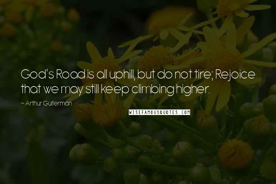 Arthur Guiterman Quotes: God's Road is all uphill, but do not tire; Rejoice that we may still keep climbing higher.