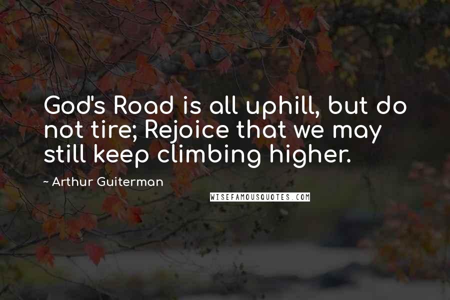 Arthur Guiterman Quotes: God's Road is all uphill, but do not tire; Rejoice that we may still keep climbing higher.