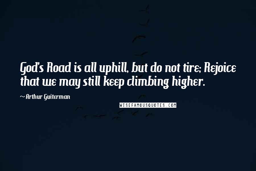 Arthur Guiterman Quotes: God's Road is all uphill, but do not tire; Rejoice that we may still keep climbing higher.