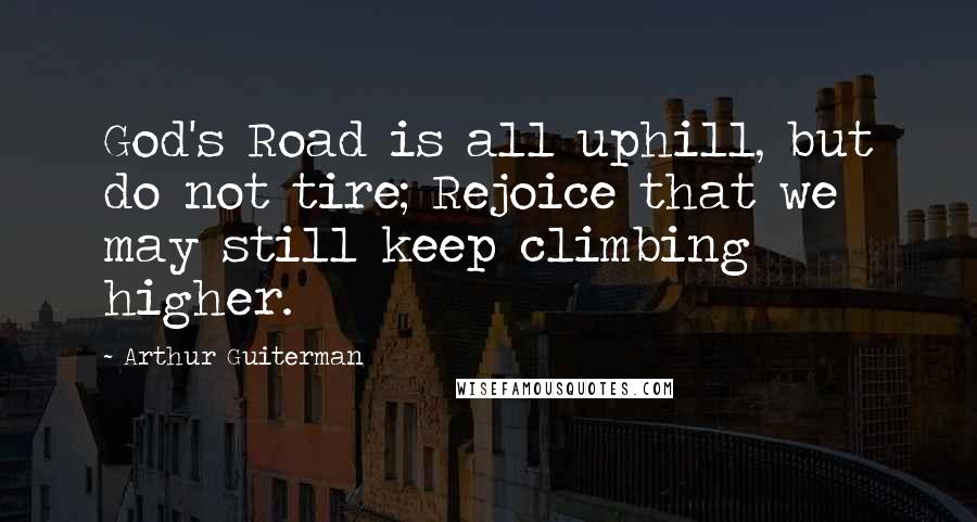 Arthur Guiterman Quotes: God's Road is all uphill, but do not tire; Rejoice that we may still keep climbing higher.