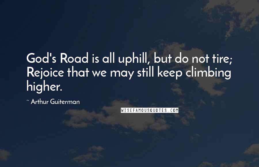 Arthur Guiterman Quotes: God's Road is all uphill, but do not tire; Rejoice that we may still keep climbing higher.