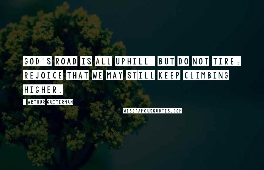 Arthur Guiterman Quotes: God's Road is all uphill, but do not tire; Rejoice that we may still keep climbing higher.