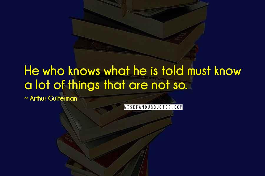 Arthur Guiterman Quotes: He who knows what he is told must know a lot of things that are not so.