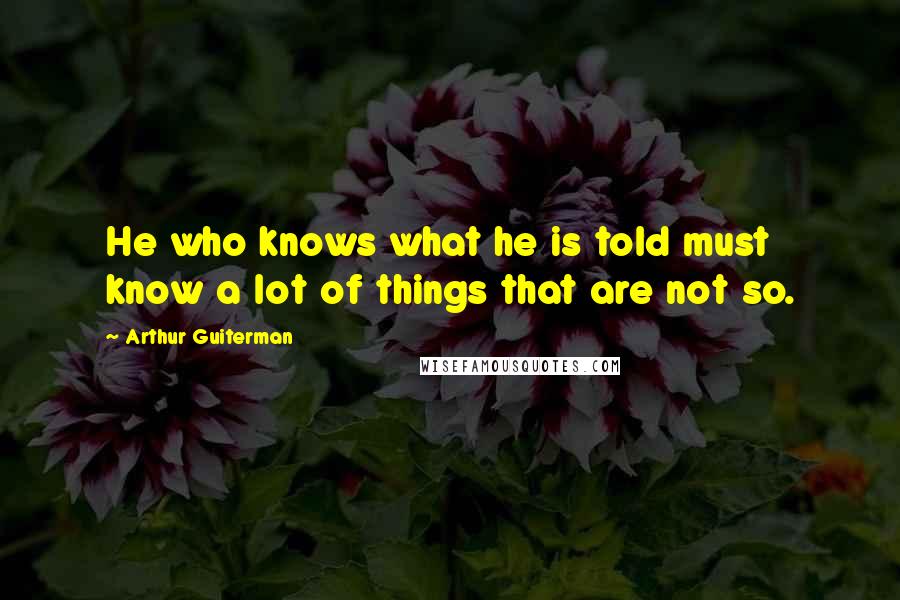 Arthur Guiterman Quotes: He who knows what he is told must know a lot of things that are not so.