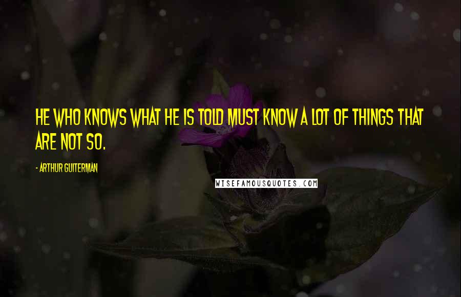 Arthur Guiterman Quotes: He who knows what he is told must know a lot of things that are not so.