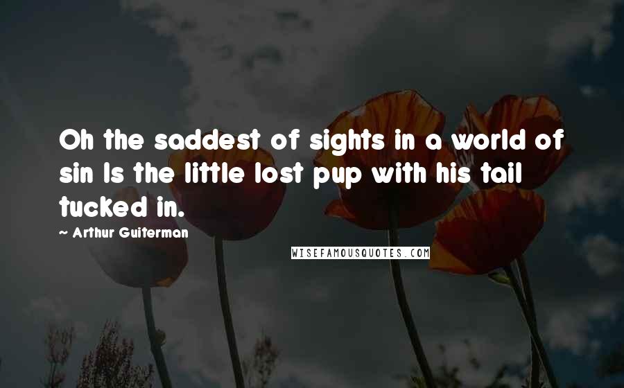 Arthur Guiterman Quotes: Oh the saddest of sights in a world of sin Is the little lost pup with his tail tucked in.