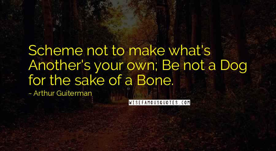 Arthur Guiterman Quotes: Scheme not to make what's Another's your own; Be not a Dog for the sake of a Bone.