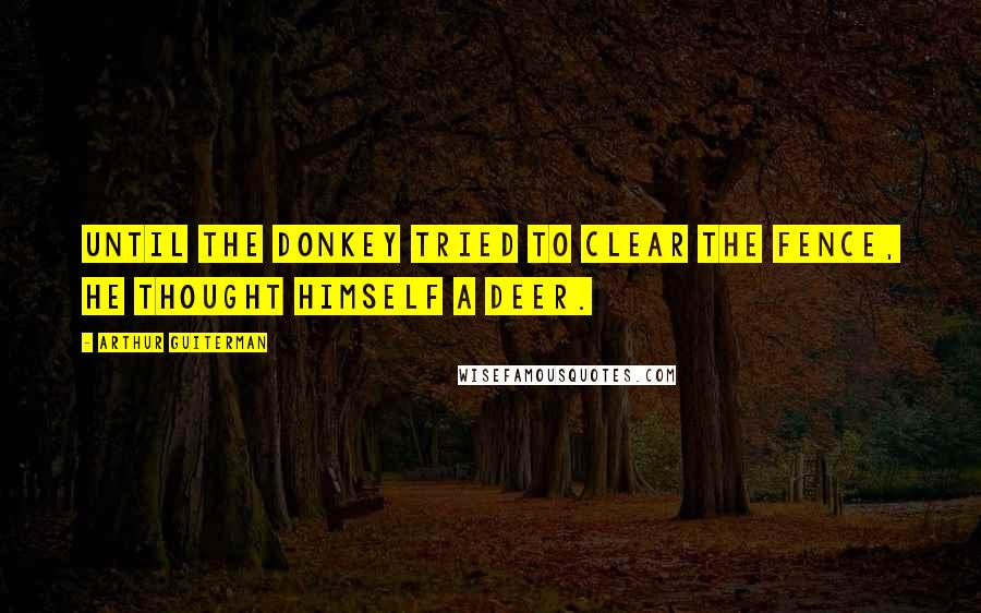 Arthur Guiterman Quotes: Until the Donkey tried to clear The Fence, he thought himself a Deer.