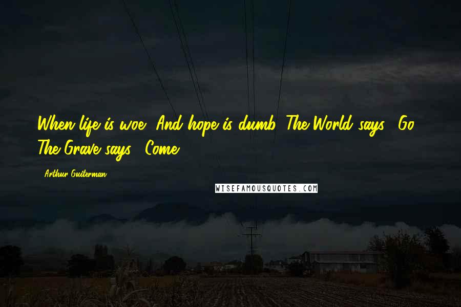 Arthur Guiterman Quotes: When life is woe, And hope is dumb, The World says, "Go!" The Grave says, "Come!