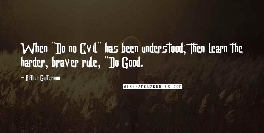 Arthur Guiterman Quotes: When "Do no Evil" has been understood, Then learn the harder, braver rule, "Do Good.