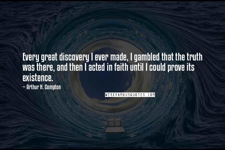 Arthur H. Compton Quotes: Every great discovery I ever made, I gambled that the truth was there, and then I acted in faith until I could prove its existence.