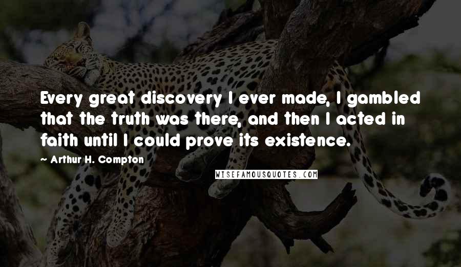 Arthur H. Compton Quotes: Every great discovery I ever made, I gambled that the truth was there, and then I acted in faith until I could prove its existence.