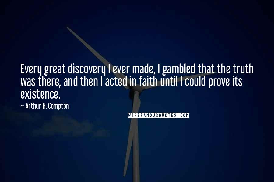 Arthur H. Compton Quotes: Every great discovery I ever made, I gambled that the truth was there, and then I acted in faith until I could prove its existence.