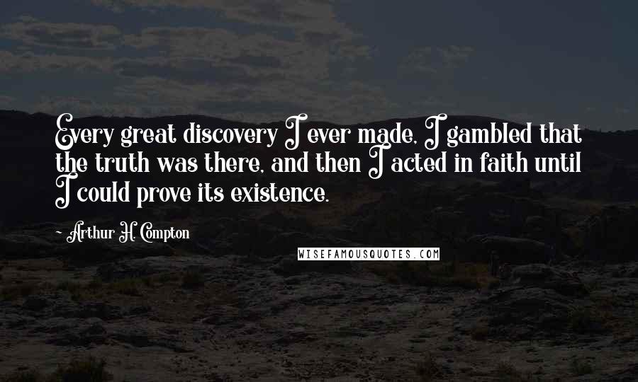 Arthur H. Compton Quotes: Every great discovery I ever made, I gambled that the truth was there, and then I acted in faith until I could prove its existence.