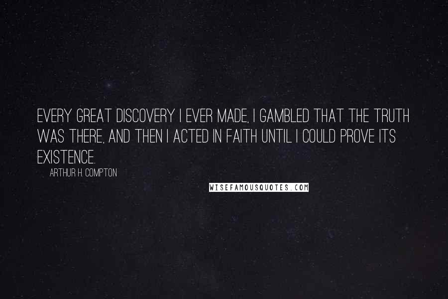 Arthur H. Compton Quotes: Every great discovery I ever made, I gambled that the truth was there, and then I acted in faith until I could prove its existence.