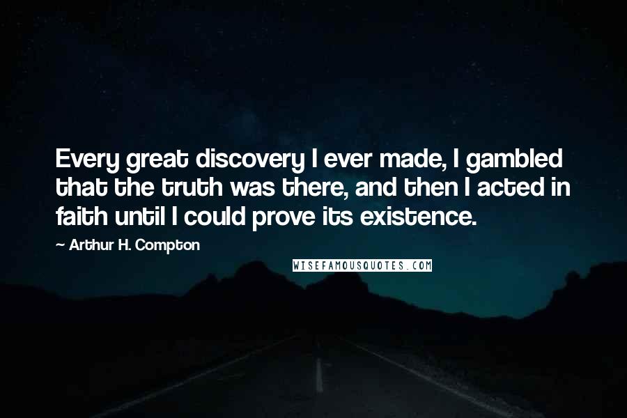 Arthur H. Compton Quotes: Every great discovery I ever made, I gambled that the truth was there, and then I acted in faith until I could prove its existence.