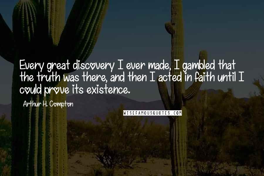 Arthur H. Compton Quotes: Every great discovery I ever made, I gambled that the truth was there, and then I acted in faith until I could prove its existence.