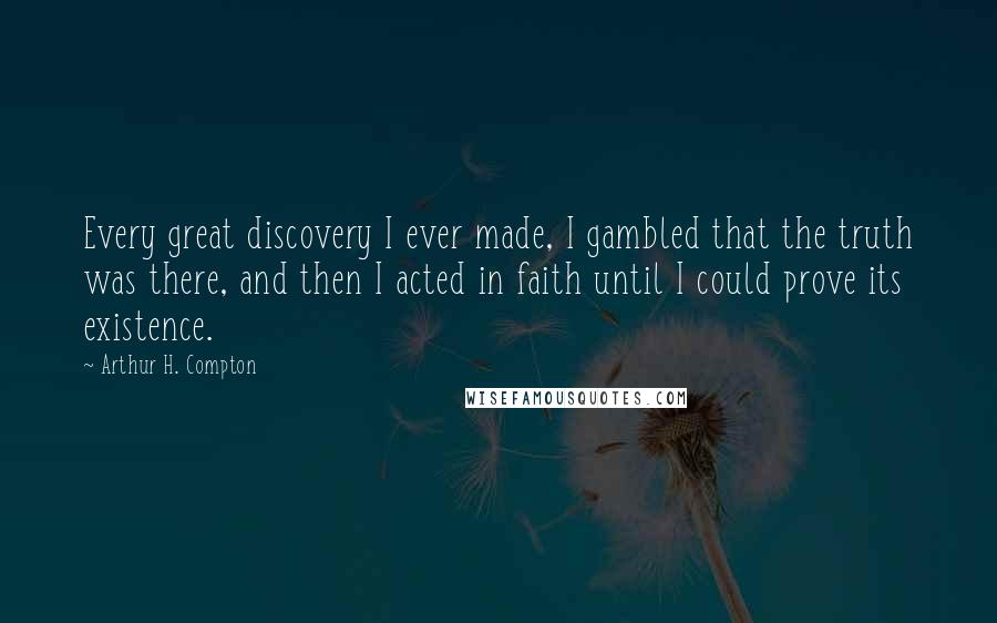 Arthur H. Compton Quotes: Every great discovery I ever made, I gambled that the truth was there, and then I acted in faith until I could prove its existence.