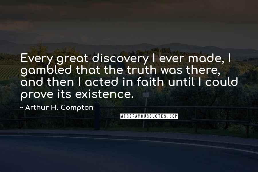 Arthur H. Compton Quotes: Every great discovery I ever made, I gambled that the truth was there, and then I acted in faith until I could prove its existence.