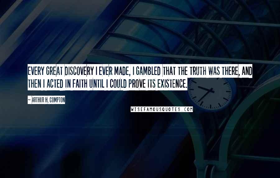 Arthur H. Compton Quotes: Every great discovery I ever made, I gambled that the truth was there, and then I acted in faith until I could prove its existence.