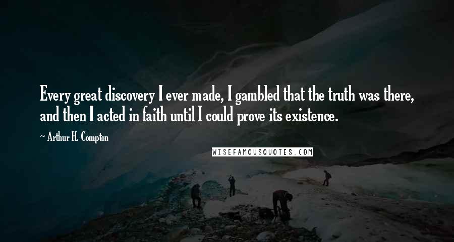 Arthur H. Compton Quotes: Every great discovery I ever made, I gambled that the truth was there, and then I acted in faith until I could prove its existence.