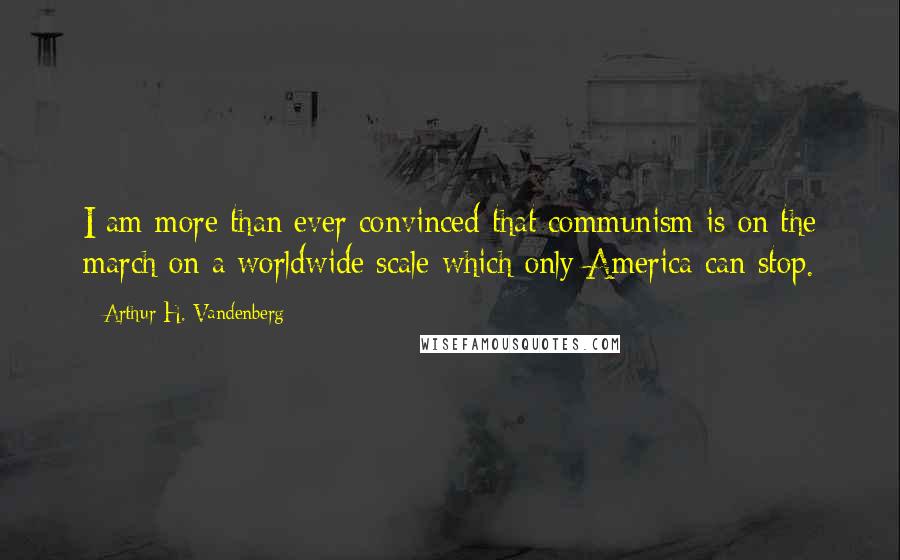 Arthur H. Vandenberg Quotes: I am more than ever convinced that communism is on the march on a worldwide scale which only America can stop.