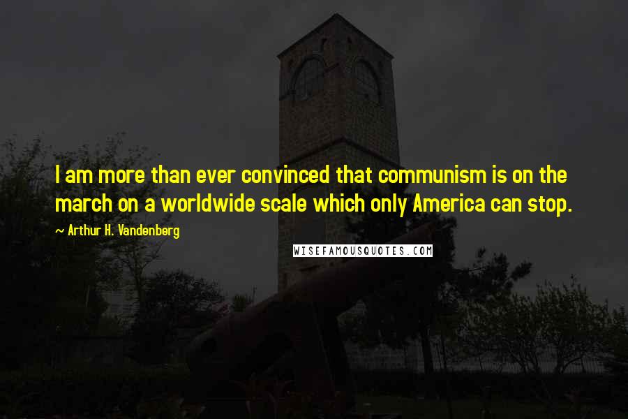 Arthur H. Vandenberg Quotes: I am more than ever convinced that communism is on the march on a worldwide scale which only America can stop.