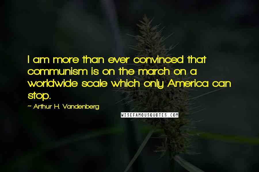 Arthur H. Vandenberg Quotes: I am more than ever convinced that communism is on the march on a worldwide scale which only America can stop.